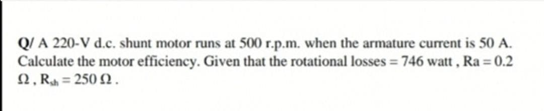 Q/ A 220-V d.c. shunt motor runs at 500 r.p.m. when the armature current is 50 A.
Calculate the motor efficiency. Given that the rotational losses = 746 watt , Ra = 0.2
2, Rh = 250 2.
%3D
