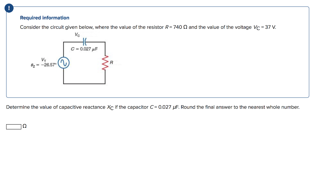 !
Required information
Consider the circuit given below, where the value of the resistor R= 740 2 and the value of the voltage Vc = 37 V.
Vc
C = 0.027 µF
8z = -26.57°
Determine the value of capacitive reactance Xc if the capacitor C= 0.027 uF. Round the final answer to the nearest whole number.
