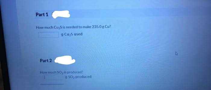 Part 1
How much CuzS is needed to make 235.0 g Cu?
g CuzS used
Part 2
How much SO, is produced?
g S02 produced
