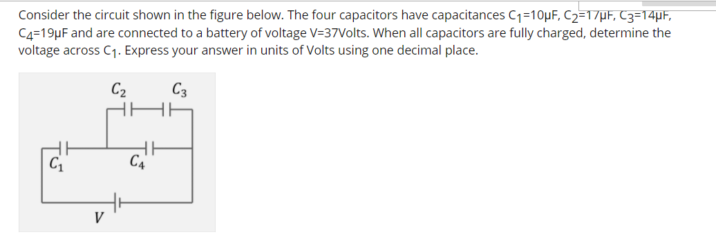 Consider the circuit shown in the figure below. The four capacitors have capacitances C1=10µF, C2=1/µF, C3=14µF,
C4=19µF and are connected to a battery of voltage V=37Volts. When all capacitors are fully charged, determine the
voltage across C1. Express your answer in units of Volts using one decimal place.
C2
C3
C1
V
