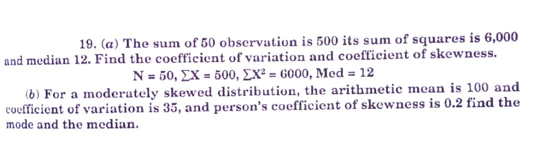 19. (a) The sum of 50 observation is 500 its sum of squares is 6,000
and median 12. Find the coefficient of variation and coefficient of skewness.
N = 50, EX = 500, EX² = GOO0, Med = 12
(b) For a moderately skewed distribution, the arithmetic mean is 100 and
coefficient of variation is 35, and person's coefficient of skewness is 0.2 find the
%3D
mode and the median.
