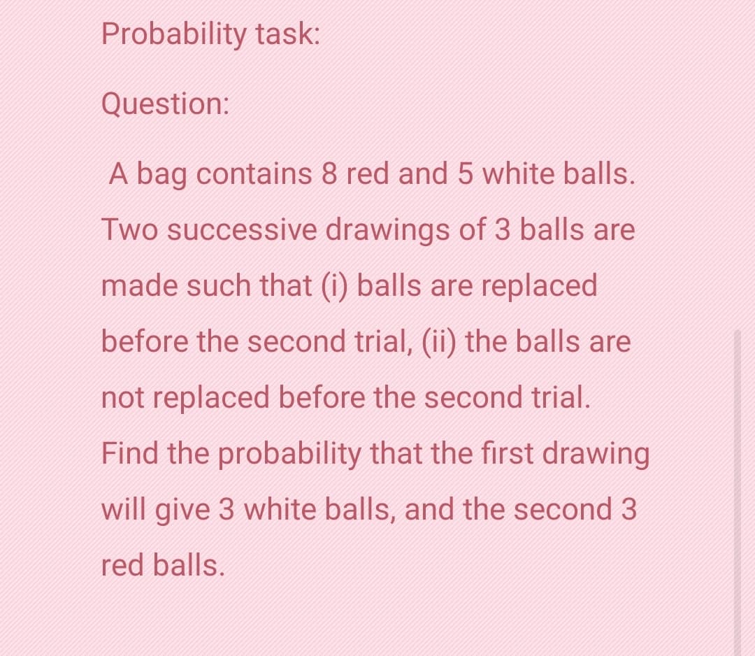 Probability task:
Question:
A bag contains 8 red and 5 white balls.
Two successive drawings of 3 balls are
made such that (i) balls are replaced
before the second trial, (ii) the balls are
not replaced before the second trial.
Find the probability that the first drawing
will give 3 white balls, and the second 3
red balls.
