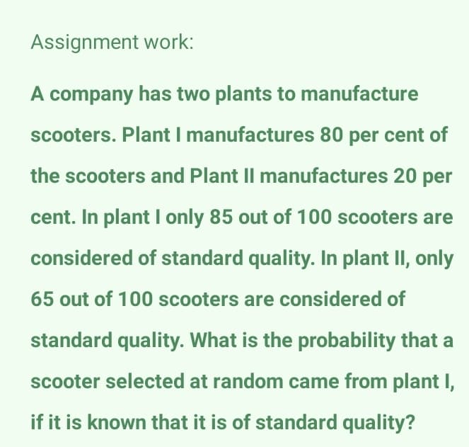 Assignment work:
A company has two plants to manufacture
scooters. Plant I manufactures 80 per cent of
the scooters and Plant II manufactures 20 per
cent. In plant I only 85 out of 100 scooters are
considered of standard quality. In plant II, only
65 out of 100 scooters are considered of
standard quality. What is the probability that a
scooter selected at random came from plant I,
if it is known that it is of standard quality?
