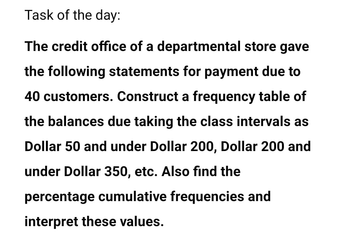 Task of the day:
The credit office of a departmental store gave
the following statements for payment due to
40 customers. Construct a frequency table of
the balances due taking the class intervals as
Dollar 50 and under Dollar 200, Dollar 200 and
under Dollar 350, etc. Also find the
percentage cumulative frequencies and
jinterpret these values.
