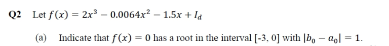 Q2 Let f(x) = 2x3 – 0.0064x² – 1.5x + Ia
(a)
Indicate that f(x) = 0 has a root in the interval [-3, 0] with |bo – aol = 1.
