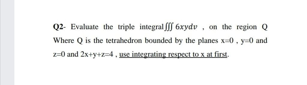 Q2- Evaluate the triple integral SSS 6xydv , on the region Q
Where Q is the tetrahedron bounded by the planes x=0 , y=0 and
z=0 and 2x+y+z=4, use integrating respect to x at first.
