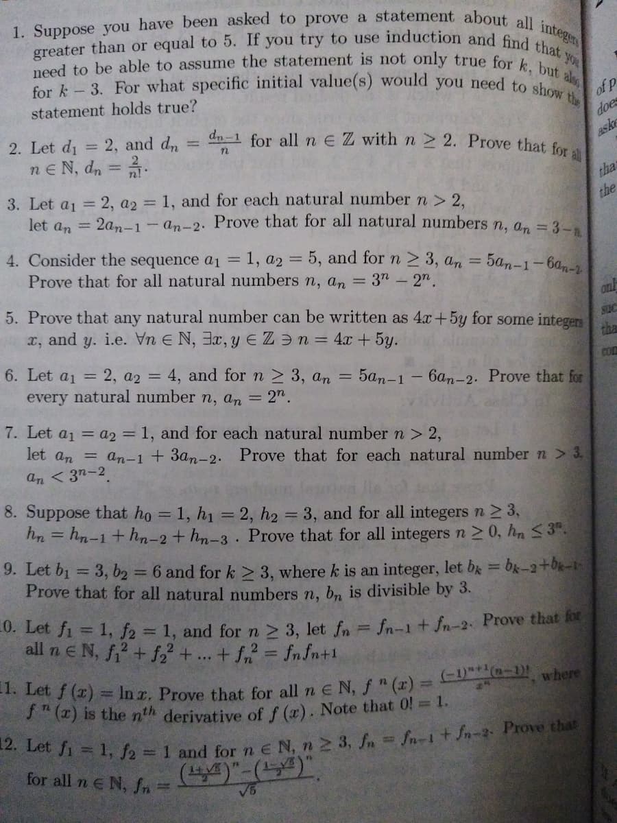 for k 3. For what specific initial value(s) would you need to show t
1. Suppose you have been asked to prove a statement about all integen
greater than or equal to 5. If you try to use induction and find that
need to be able to assume the statement is not only true for k, but:
als
of P
the
statement holds true?
does
for all n E Z with n 2. Prove that for a
aske
dn-1
2. Let di = 2, and dn
nEN, dn = .
tha
3. Let a = 2, a2 1, and for each natural number n > 2.
let a, = 2an-1-an-2. Prove that for all natural numbers n, a, = 3-.
the
4. Consider the sequence a1 =1, a2 = 5, and for n 2 3, an = 5an-1-6a
Prove that for all natural numbers n, an = 3" - 2".
5. Prove that any natural number can be written as 4x+5y for some integers
SUC
and
i.e. Vn E N, 3x, y E ZƏn = 4x + 5y.
y.
tha
COm
6. Let a1 =
= 2, a2 = 4, and for n 2 3, an =
5an-1-6an-2. Prove that for
every natural number n, an = 2".
7. Let a1 = a2 = 1, and for each natural number n > 2,
let an = an-1 + 3an-2. Prove that for each natural number n > 3,
an < 3n-2
8. Suppose that ho = 1, h1 = 2, h2
3, and for all integers n 2 3,
hn = hn-1+ hn-2+ hn-3. Prove that for all integers n 2 0, hn 3".
9. Let b1 = 3, b2 = 6 and for k > 3, where k is an integer, let bk = bk-2+0k-1
Prove that for all natural numbers n, bn is divisible by 3.
%3D
%3D
%3D
0. Let fi = 1, f2 = 1, and for n > 3, let fn = fn-1 + fn-2 Prove that lo
all n e N, f? + f2 + ... + f = fnfn+1
* bet 7 (2) = In r. Prove that for all n E N, f " (x) = C)- where
S" (z) is the nth derivative of f (x). Note that 0! = 1.
%3D
for all n E N, fn =
(4)"-(54)".
