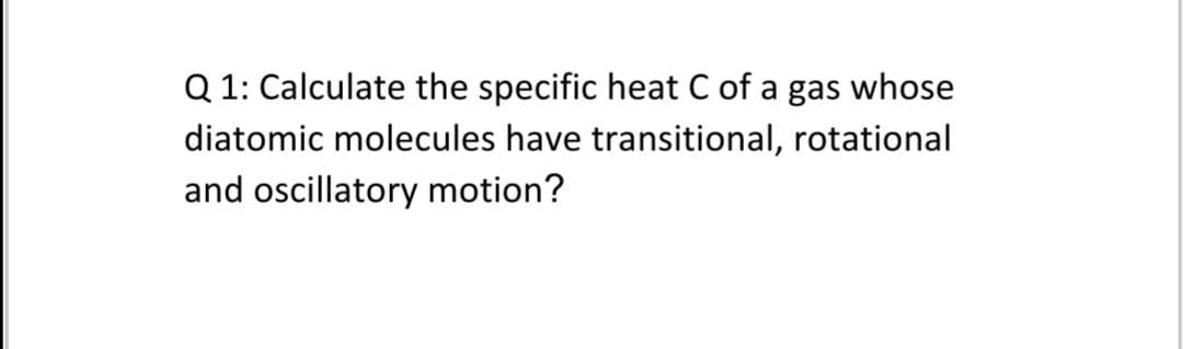 Q 1: Calculate the specific heat C of a gas whose
diatomic molecules have transitional, rotational
and oscillatory motion?

