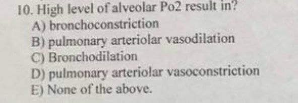 10. High level of alveolar Po2 result in?
A) bronchoconstriction
B) pulmonary arteriolar vasodilation
C) Bronchodilation
D) pulmonary arteriolar vasoconstriction
E) None of the above.
