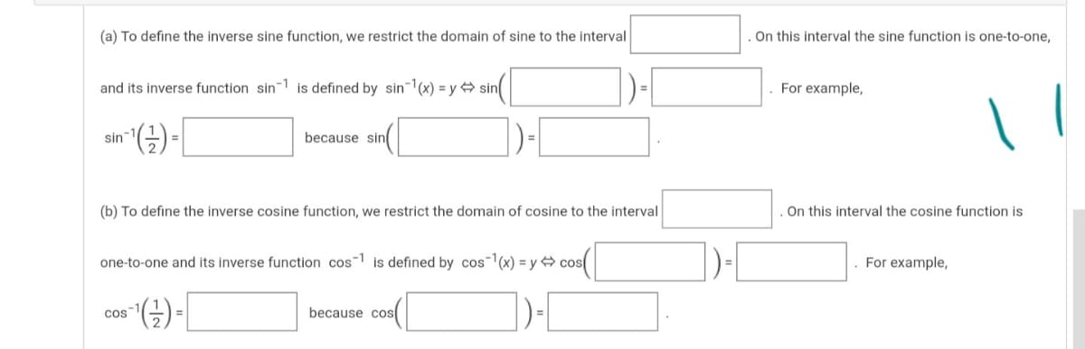 (a) To define the inverse sine function, we restrict the domain of sine to the interval
On this interval the sine function is one-to-one,
and its inverse function sin 1 is defined by sin(x) = y 4 sin
For example,
"(금)-
sin
because sin
(b) To define the inverse cosine function, we restrict the domain of cosine to the interval
On this interval the cosine function is
one-to-one and its inverse function cos is defined by cos(x) = y cos
. For example,
(금)-[
cos
because cos
