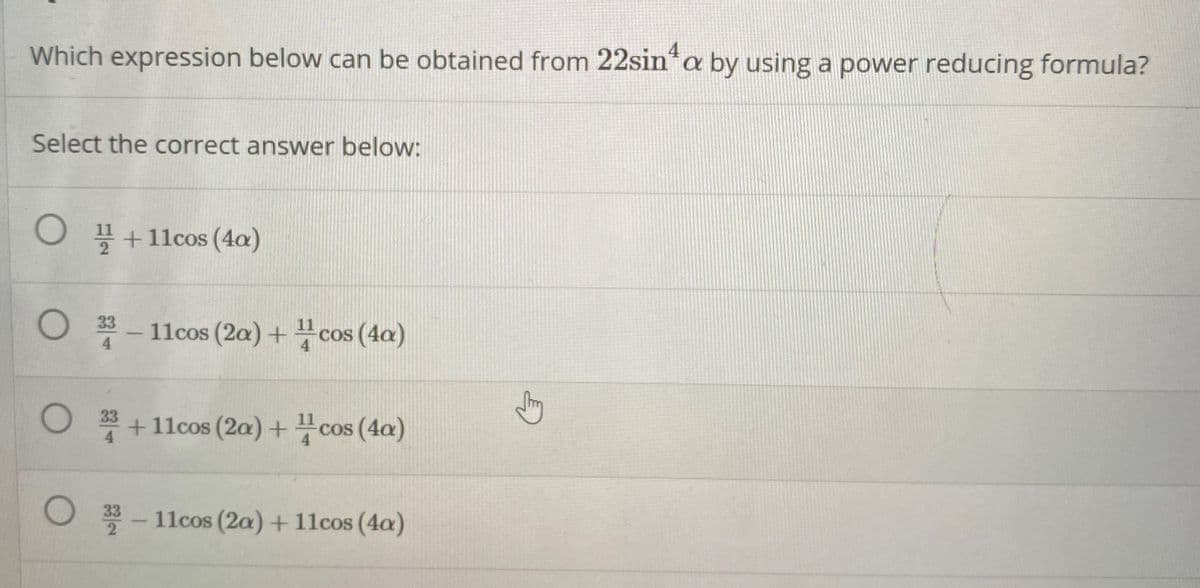 Which expression below can be obtained from 22sin*a by using a power reducing formula?
Select the correct answer below:
O +11cos (4a)
O 33- 11cos (2a) +cos (4a)
COS
4
O 33 +11cos (2a)+ cos (4a)
COS
O 3-11cos (2a) + 11cos (4a)
