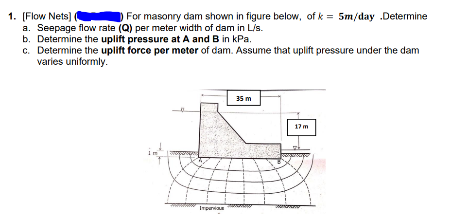 For masonry dam shown in figure below, of k = 5m/day .Determine
1. [Flow Nets]
a. Seepage flow rate (Q) per meter width of dam in L/s.
b. Determine the uplift pressure at A and B in kPa.
c. Determine the uplift force per meter of dam. Assume that uplift pressure under the dam
varies uniformly.
35 m
to
17 m
im
Impervious
