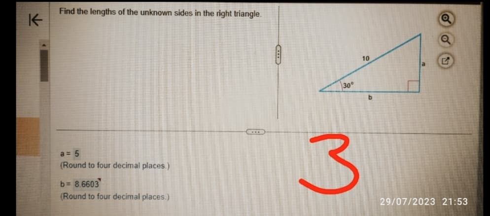 K
Find the lengths of the unknown sides in the right triangle.
a = 5
(Round to four decimal places)
b= 8.6603
(Round to four decimal places.)
CO
30°
3
10
b
Q
G
29/07/2023 21:53
