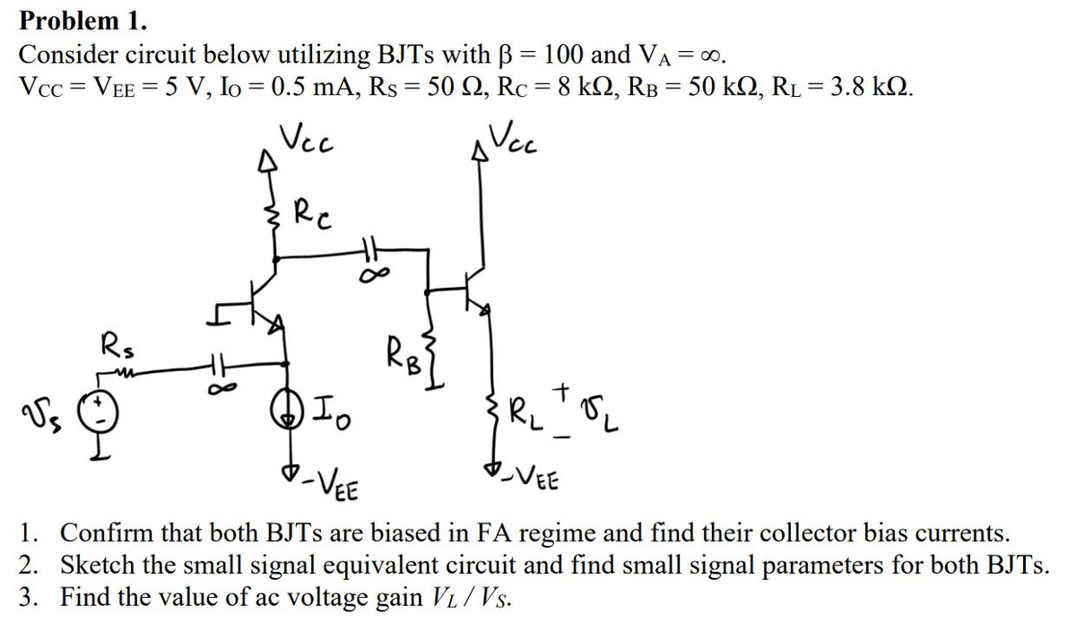 Problem 1.
Consider circuit below utilizing BJTs with ß = 100 and VA = ∞.
-
Vcc= VEE 5 V, Io = 0.5 mA, Rs = 50 Q2, Rc = 8 kQ2, RB = 50 kQ, RL = 3.8 kQ.
=
Vec
Vec
Rs
√s
Re
Io
VEE
-VEE
1. Confirm that both BJTs are biased in FA regime and find their collector bias currents.
2. Sketch the small signal equivalent circuit and find small signal parameters for both BJTs.
3. Find the value of ac voltage gain VL/Vs.
R₂
Si