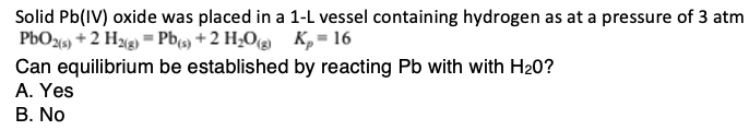 Solid Pb(IV) oxide was placed in a 1-L vessel containing hydrogen as at a pressure of 3 atm
PbO2 (s) + 2 H2(g) = Pb(s) + 2 H₂O(g) K₂ = 16
by reacting Pb with with H₂0?
Can equilibrium be established
A. Yes
B. No