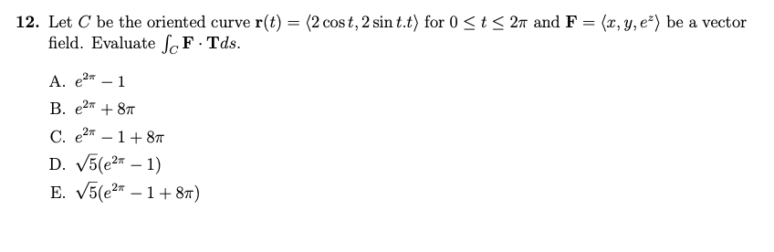 12. Let C be the oriented curve r(t) = (2 cost, 2 sin t.t) for 0≤ t ≤ 2π and F = (x, y, e²) be a vector
field. Evaluate F.Tds.
A. e2 1
B. e² + 8
C. e²-1+8π
D. √5(e² - 1)
E. √5(e21+8π)