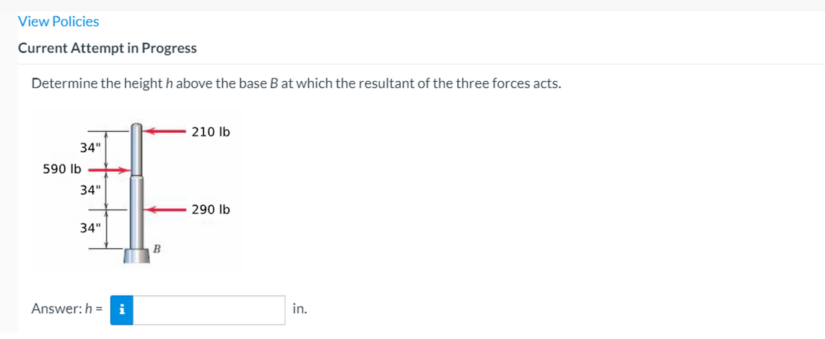 View Policies
Current Attempt in Progress
Determine the height h above the base B at which the resultant of the three forces acts.
210 lb
34"
590 Ib
34"
290 lb
34"
Answer: h =
i
in.
