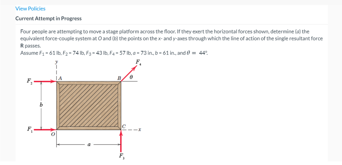 View Policies
Current Attempt in Progress
Four people are attempting to move a stage platform across the floor. If they exert the horizontal forces shown, determine (a) the
equivalent force-couple system at O and (b) the points on the x- and y-axes through which the line of action of the single resultant force
R passes.
Assume F1 = 61 lb, F2 = 74 lb, F3 = 43 lb, F4 = 57 Ib, a = 73 in., b = 61 in., and 0 = 44°.
y
F.
| A
B.
F,
а
F,
