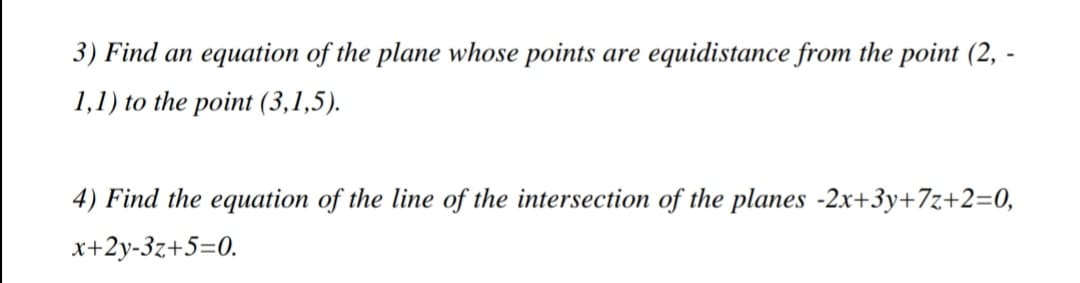 3) Find an equation of the plane whose points are equidistance from the point (2, -
1,1) to the point (3,1,5).
4) Find the equation of the line of the intersection of the planes -2x+3y+7z+2=0,
x+2y-3z+5=0.
