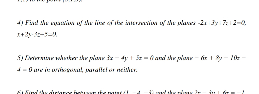 4) Find the equation of the line of the intersection of the planes -2x+3y+7z+2=0,
x+2y-3z+5=0.
5) Determine whether the plane 3x – 4y + 5z = 0 and the plane – 6x + 8y – 10z
4 = 0 are in orthogonal, parallel or neither.
6) Find the distance between the point (1 -4 –3) and the plane 2r - 3y + 67 = - 1
