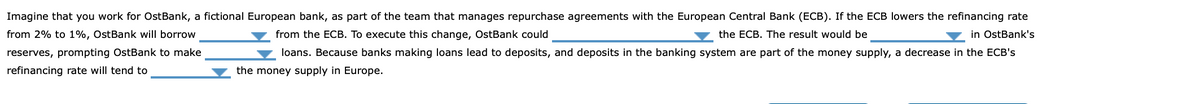 Imagine that you work for OstBank, a fictional European bank, as part of the team that manages repurchase agreements with the European Central Bank (ECB). If the ECB lowers the refinancing rate
from 2% to 1%, OstBank will borrow
from the ECB. To execute this change, OstBank could
v the ECB. The result would be
in OstBank's
reserves, prompting OstBank to make
loans. Because banks making loans lead to deposits, and deposits in the banking system are part of the money supply, a decrease in the ECB's
refinancing rate will tend to
the money supply in Europe.
