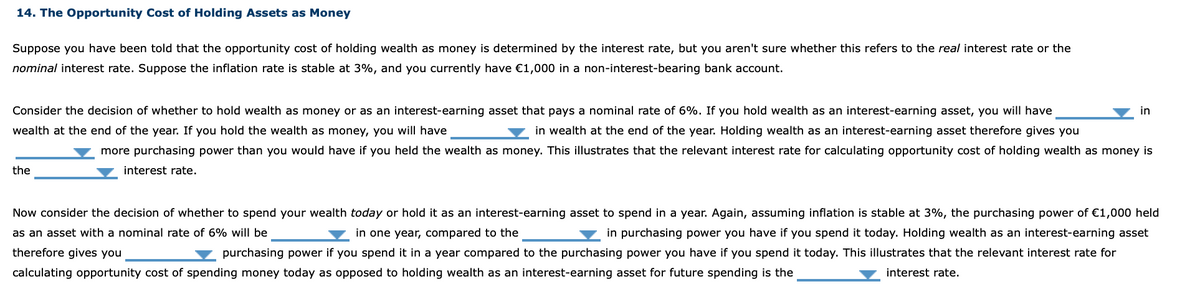 14. The Opportunity Cost of Holding Assets as Money
Suppose you have been told that the opportunity cost of holding wealth as money is determined by the interest rate, but you aren't sure whether this refers to the real interest rate or the
nominal interest rate. Suppose the inflation rate is stable at 3%, and you currently have €1,000 in a non-interest-bearing bank account.
Consider the decision of whether to hold wealth as money or as an interest-earning asset that pays a nominal rate of 6%. If you hold wealth as an interest-earning asset, you will have
in
wealth at the end of the year. If you hold the wealth as money, you will have
in wealth at the end of the year. Holding wealth as an interest-earning asset therefore gives you
more purchasing power than you would have if you held the wealth as money. This illustrates that the relevant interest rate for calculating opportunity cost of holding wealth as money is
the
interest rate.
Now consider the decision of whether to spend your wealth today or hold it as an interest-earning asset to spend in a year. Again, assuming inflation is stable at 3%, the purchasing power of €1,000 held
as an asset with a nominal rate of 6% will be
in one year, compared to the
in purchasing power you have if you spend it today. Holding wealth as an interest-earning asset
therefore gives you
purchasing power if you spend it in a year compared to the purchasing power you have if you spend it today. This illustrates that the relevant interest rate for
calculating opportunity cost of spending money today as opposed to holding wealth as an interest-earning asset for future spending is the
interest rate.
