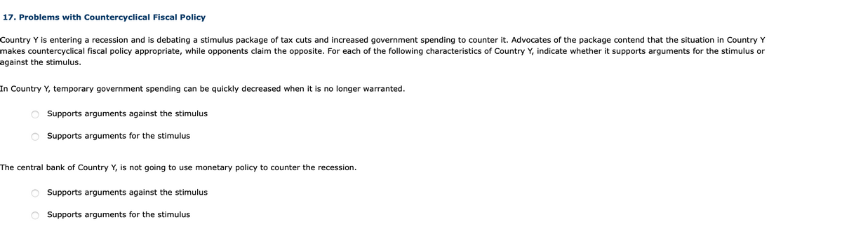 17. Problems with Countercyclical Fiscal Policy
Country Y is entering a recession and is debating a stimulus package of tax cuts and increased government spending to counter it. Advocates of the package contend that the situation in Country Y
makes countercyclical fiscal policy appropriate, while opponents claim the opposite. For each of the following characteristics of Country Y, indicate whether it supports arguments for the stimulus or
against the stimulus.
In Country Y, temporary government spending can be quickly decreased when it is no longer warranted.
O Supports arguments against the stimulus
Supports arguments for the stimulus
The central bank of Country Y, is not going to use monetary policy to counter the recession.
Supports arguments against the stimulus
O Supports arguments for the stimulus
