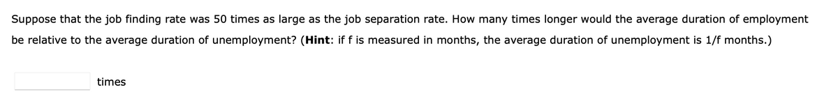 Suppose that the job finding rate was 50 times as large as the job separation rate. How many times longer would the average duration of employment
be relative to the average duration of unemployment? (Hint: if f is measured in months, the average duration of unemployment is 1/f months.)
times
