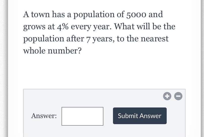 A town has a population of 5000 and
grows at 4% every year. What will be the
population after 7 years, to the nearest
whole number?
Answer:
Submit Answer
+
