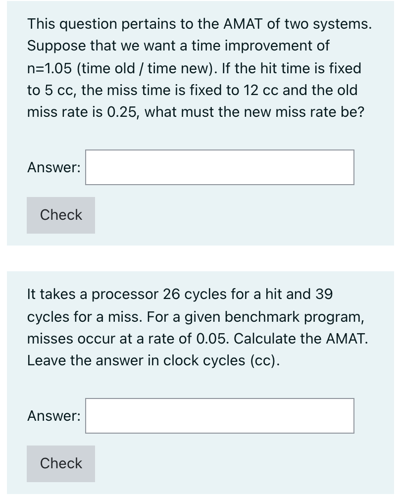 This question pertains to the AMAT of two systems.
Suppose that we want a time improvement of
n=1.05 (time old / time new). If the hit time is fixed
to 5 cc, the miss time is fixed to 12 cc and the old
miss rate is 0.25, what must the new miss rate be?
Answer:
Check
It takes a processor 26 cycles for a hit and 39
cycles for a miss. For a given benchmark program,
misses occur at a rate of 0.05. Calculate the AMAT.
Leave the answer in clock cycles (cc).
Answer:
Check
