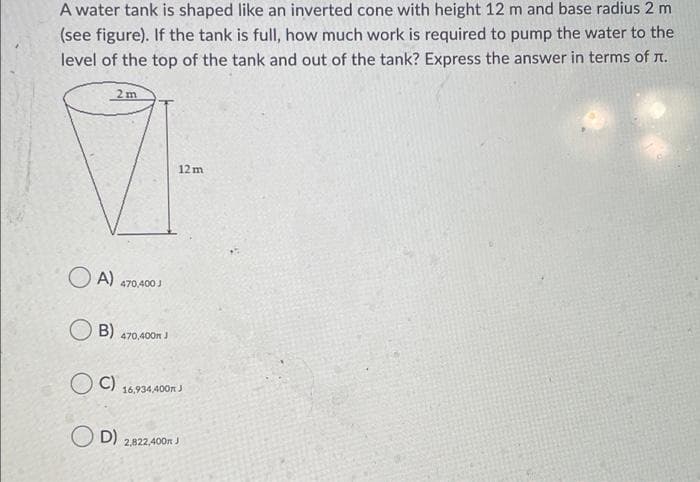 A water tank is shaped like an inverted cone with height 12 m and base radius 2 m
(see figure). If the tank is full, how much work is required to pump the water to the
level of the top of the tank and out of the tank? Express the answer in terms of n.
2 m
12 m
OA)
470,400 J
B)
470,400n J
C)
16,934,400n J
O D)
2,822,400n J
