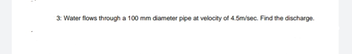 3: Water flows through a 100 mm diameter pipe at velocity of 4.5m/sec. Find the discharge.
