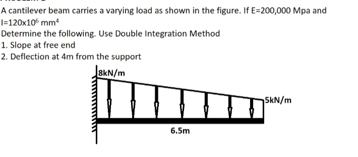 A cantilever beam carries a varying load as shown in the figure. If E=200,000 Mpa and
|=120x10° mm4
Determine the following. Use Double Integration Method
1. Slope at free end
2. Deflection at 4m from the support
8kN/m
5kN/m
6.5m
