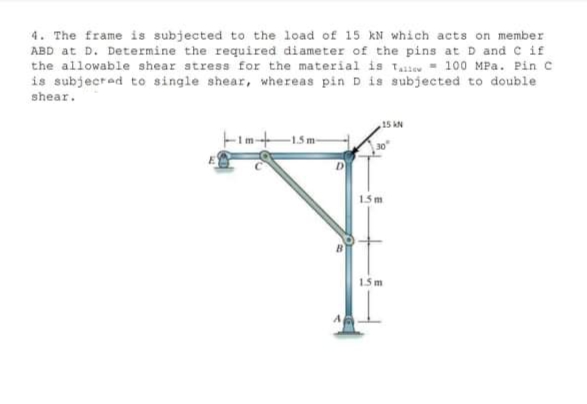 4. The frame is subjected to the load of 15 kN which acts on member
ABD at D. Determine the required diameter of the pins at D and C if
the allowable shear stress for the material is Taie - 100 MPa. Pin C
is subjecred to single shear, whereas pin D is subjected to double
shear.
15 AN
15m
15m
