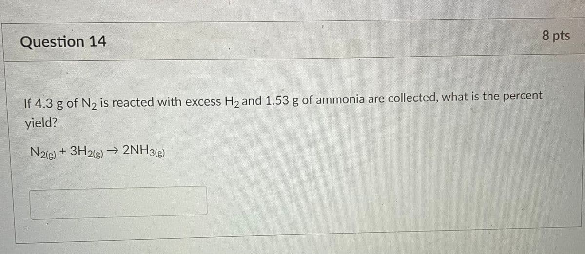Question 14
8 pts
If 4.3 g of N₂ is reacted with excess H₂ and 1.53 g of ammonia are collected, what is the percent
2
yield?
N2(g) + 3H2(g) → 2NH3(g)