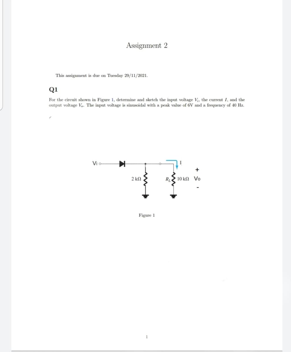Assignment 2
This assignment is due on Tuesday 29/11/2021.
Q1
For the circuit shown in Figure 1, determine and sketch the input voltage V;, the current I, and the
output voltage Vo. The input voltage is sinusoidal with a peak value of 6V and a frequency of 40 Hz.
Via
+
2 kN
R2 10 kN Vo
Figure 1
