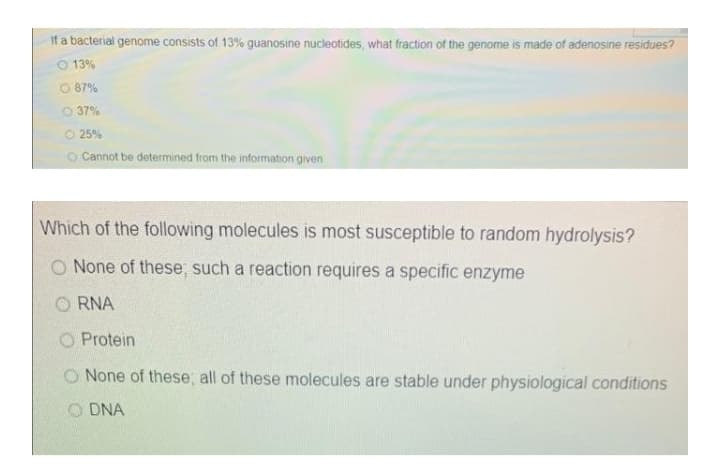 If a bacterial genome consists of 13% guanosine nucleotides, what fraction of the genome is made of adenosine residues?
O 13%
O 87%
O 37%
O 25%
O Cannot be determined from the information given
Which of the following molecules is most susceptible to random hydrolysis?
O None of these; such a reaction requires a specific enzyme
O RNA
O Protein
O None of these, all of these molecules are stable under physiological conditions
DNA
