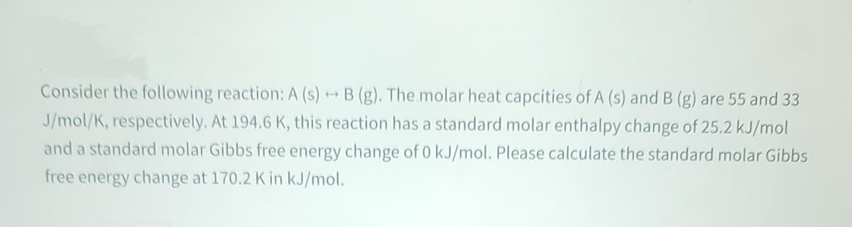 Consider the following reaction: A (s) → B (g). The.molar heat capcities of A (s) and B (g) are 55 and 33
J/mol/K, respectively. At 194.6 K, this reaction has a standard molar enthalpy change of 25.2 kJ/mol
and a standard molar Gibbs free energy change of 0 kJ/mol. Please calculate the standard molar Gibbs
free energy change at 170.2 K in kJ/mol.
