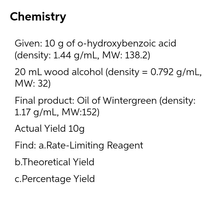 Chemistry
Given: 10 g of o-hydroxybenzoic acid
(density: 1.44 g/mL, MW: 138.2)
20 mL wood alcohol (density = 0.792 g/mL,
MW: 32)
Final product: Oil of Wintergreen (density:
1.17 g/mL, MW:152)
Actual Yield 10g
Find: a.Rate-Limiting Reagent
b.Theoretical Yield
c.Percentage Yield
