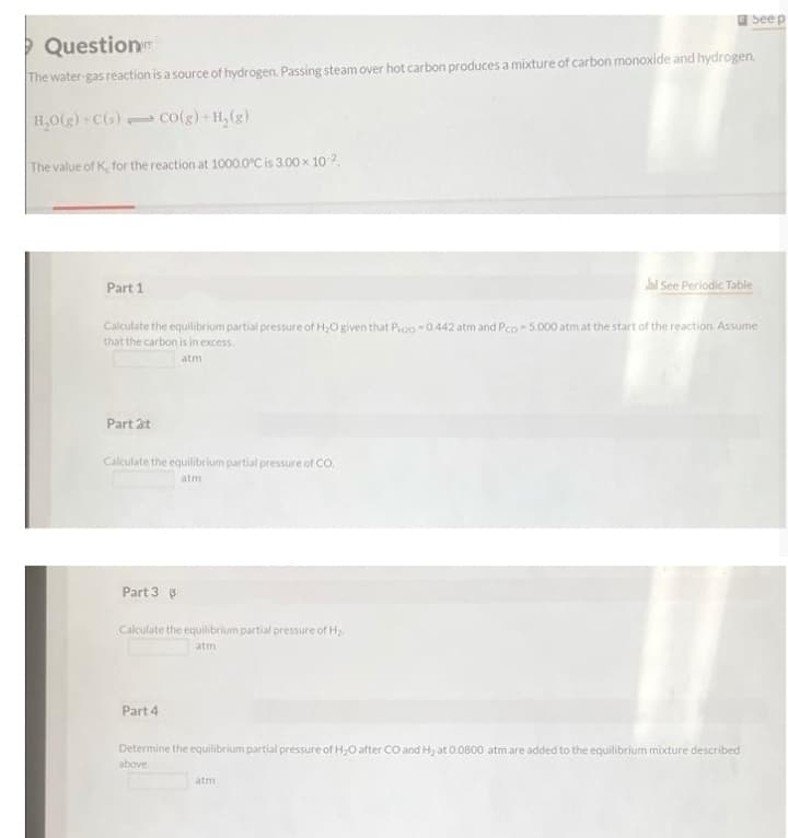 O See p
> Question
The water-gas reaction is a source of hydrogen. Passing steam over hot carbon produces a mixture of carbon monoxide and hydrogen.
H,0(g) C(s) co(g)+H,(g)
The value of K, for the reaction at 1000.0°C is 3.00 x 10 2
Part 1
lai See Periodic Table
Calculate the equilibrium partial pressure of H,O given that Poo -0.442 atm and Pco- 5.000 atm at the start of the reaction. Assume
that the carbon is in excess.
atm
Part 2t
Calculate the equilibrium partial pressure of CO.
Part 3 3
Calculate the equilibrium partial pressure of H
atm
Part 4
Determine the equilibrium partial pressure of H,O after CO and H2 at 0.0800 atmare added to the equilibrium mixture described
above
atm
