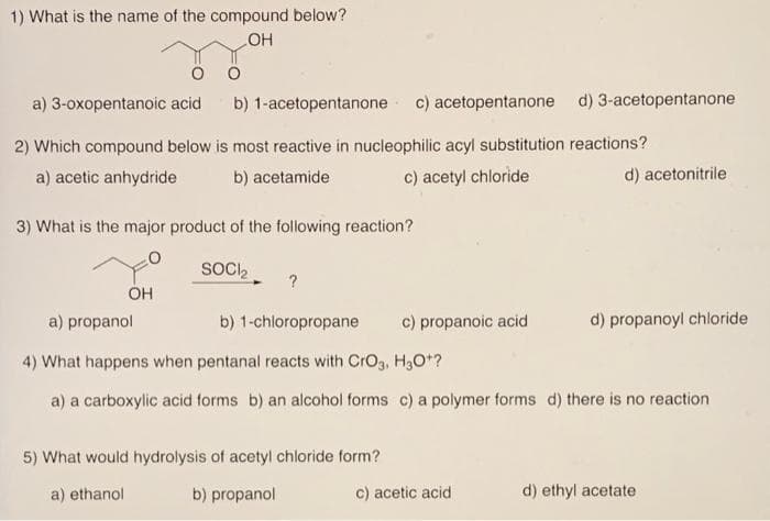 1) What is the name of the compound below?
HO
a) 3-oxopentanoic acid
b) 1-acetopentanone c) acetopentanone d) 3-acetopentanone
2) Which compound below is most reactive in nucleophilic acyl substitution reactions?
a) acetic anhydride
b) acetamide
c) acetyl chloride
d) acetonitrile
3) What is the major product of the following reaction?
SOC,
OH
a) propanol
b) 1-chloropropane
c) propanoic acid
d) propanoyl chloride
4) What happens when pentanal reacts with CrO3, H3O*?
a) a carboxylic acid forms b) an alcohol forms c) a polymer forms d) there is no reaction
5) What would hydrolysis of acetyl chloride form?
a) ethanol
b) propanol
c) acetic acid
d) ethyl acetate
