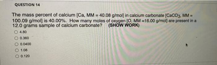 QUESTION 14
The mass percent of calcium [Ca, MM = 40.08 g/mol) in calcium carbonate (CaCO3, MM =
100.09 g/mol] is 40.00%. How many moles of oxygen [0, MM =16.00 g/mol] are present in a
12.0 grams sample of calcium carbonate? (SHOW WORK)
%3D
4.80
0.360
0.0400
O 1.08
O 0.120
