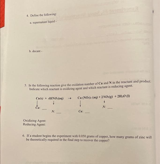 4. Define the following:
a. supernatant liquid -
b. decant -
5. In the following reaction give the oxidation number of Cu and N in the reactant and product.
Indicate which reactant is oxidizing agent and which reactant is reducing agent.
Cu(s) + 4HNO:(aq)
Cu (NO:): (aq) + 2NO:(g) + 2H20 (1)
->
Ču:
N:
-
N:
Cu:
Oxidizing Agent:
Reducing Agent:
6. If a student begins the experiment with 0.050 grams of copper, how many grams of zine will
be theoretically required in the final step to recover the copper?
