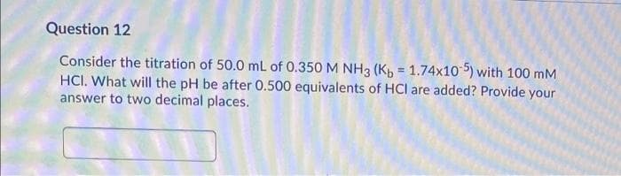 Question 12
Consider the titration of 50.0 mL of 0.350 M NH3 (K, = 1.74x10 5) with 100 mM
HCI. What will the pH be after 0.500 equivalents of HCl are added? Provide your
answer to two decimal places.
