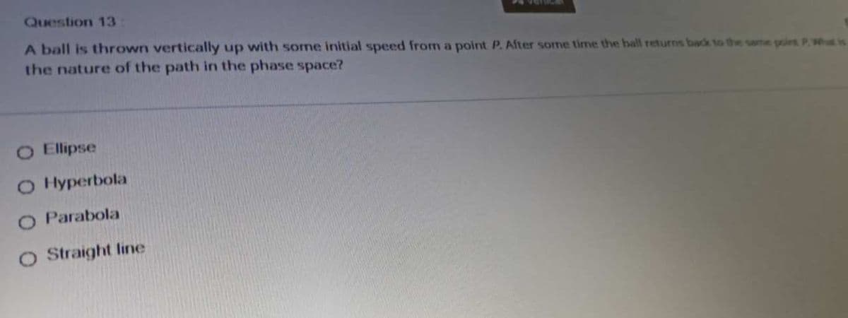 Question 13
A ball is thrown vertically up with some initial speed from a point P. After some time the ball returns back to the same point PWhat is
the nature of the path in the phase space?
Ellipse
O Hyperbola
O Parabola
O Straight line
