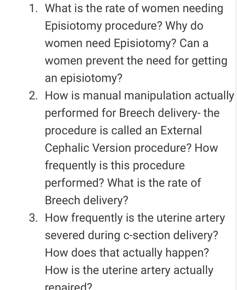 1. What is the rate of women needing
Episiotomy procedure? Why do
women need Episiotomy? Can a
women prevent the need for getting
an episiotomy?
2. How is manual manipulation actually
performed for Breech delivery- the
procedure is called an External
Cephalic Version procedure? How
frequently is this procedure
performed? What is the rate of
Breech delivery?
3. How frequently is the uterine artery
severed during c-section delivery?
How does that actually happen?
How is the uterine artery actually
renaired?
