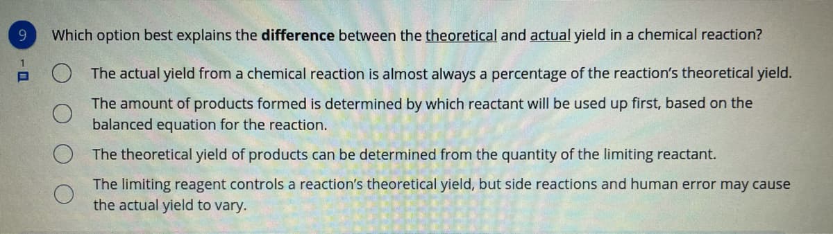 9.
Which option best explains the difference between the theoretical and actual yield in a chemical reaction?
The actual yield from a chemical reaction is almost always a percentage of the reaction's theoretical yield.
The amount of products formed is determined by which reactant will be used up first, based on the
balanced equation for the reaction.
The theoretical yield of products can be determined from the quantity of the limiting reactant.
The limiting reagent controls a reaction's theoretical yield, but side reactions and human error may cause
the actual yield to vary.

