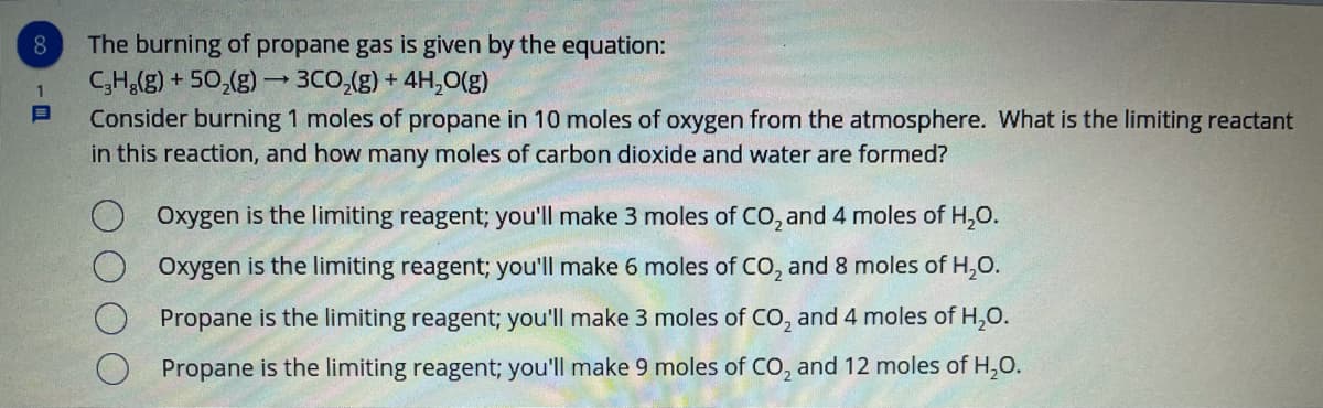 The burning of propane gas is given by the equation:
C;H,(g) + 50,(g) – 3CO,(g) + 4H,0(g)
Consider burning 1 moles of propane in 10 moles of oxygen from the atmosphere. What is the limiting reactant
in this reaction, and how many moles of carbon dioxide and water are formed?
8
Oxygen is the limiting reagent; you'll make 3 moles of CO, and 4 moles of H,0.
Oxygen is the limiting reagent; you'll make 6 moles of CO, and 8 moles of H,O.
Propane is the limiting reagent; you'll make 3 moles of CO, and 4 moles of H,0.
Propane is the limiting reagent; you'll make 9 moles of CO, and 12 moles of H,0.
