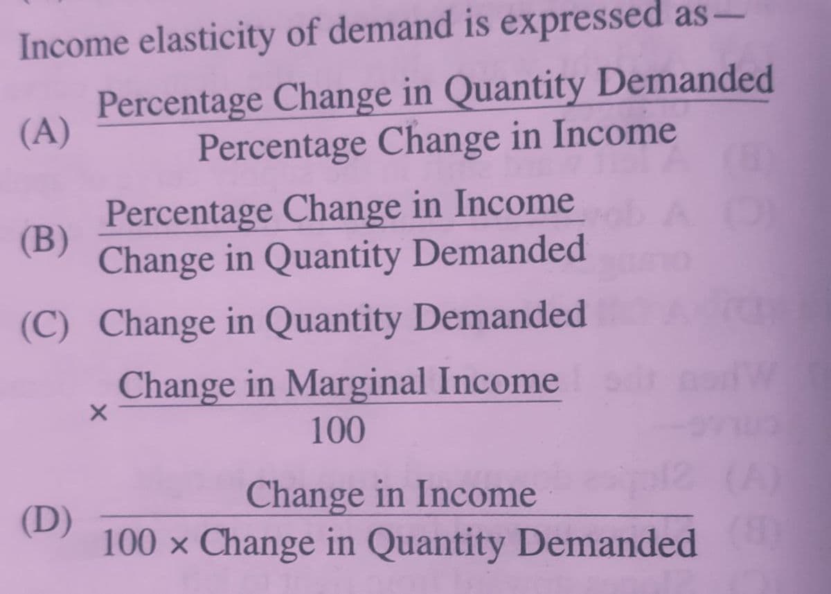 Income elasticity of demand is expressed as-
Percentage Change in Quantity Demanded
Percentage Change in Income
(A)
Percentage Change in Income
(B)
Change in Quantity Demanded
(C) Change in Quantity Demanded
Change in Marginal Income
100
Change in Income
(A)
(D)
100 x Change in Quantity Demanded
(8)
