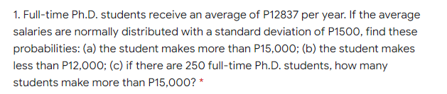 1. Full-time Ph.D. students receive an average of P12837 per year. If the average
salaries are normally distributed with a standard deviation of P1500, find these
probabilities: (a) the student makes more than P15,000; (b) the student makes
less than P12,000; (c) if there are 250 full-time Ph.D. students, how many
students make more than P15,000? *
